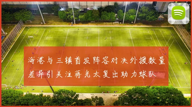 海港与三镇首发阵容对决外援数量差异引关注蒋光太复出助力球队