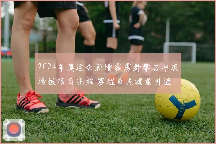 2024年奥运会新增霹雳舞攀岩冲浪滑板项目亮相 赛程看点提前升温