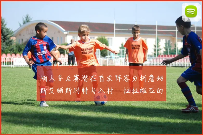 湖人季后赛潜在首发阵容分析詹姆斯艾顿斯玛特与八村塁拉拉维亚的组合前景