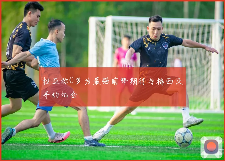 拉亚称C罗为最强前锋期待与梅西交手的机会