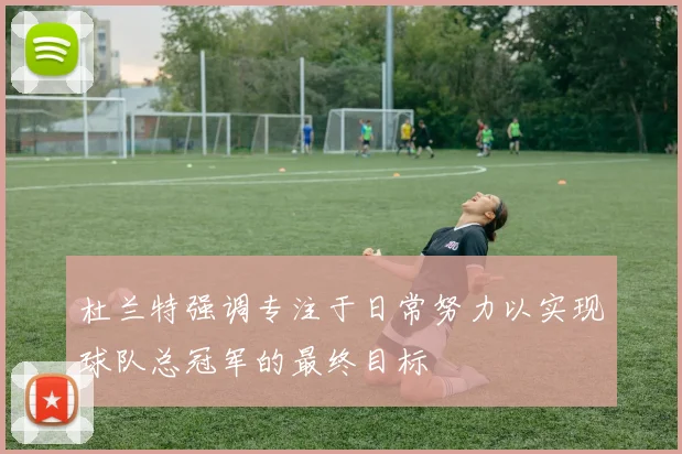 杜兰特强调专注于日常努力以实现球队总冠军的最终目标
