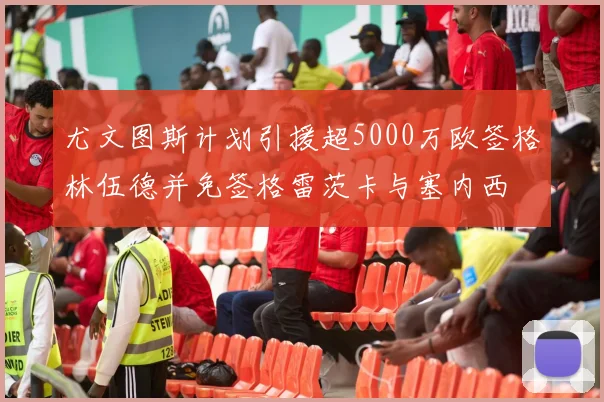 尤文图斯计划引援超5000万欧签格林伍德并免签格雷茨卡与塞内西