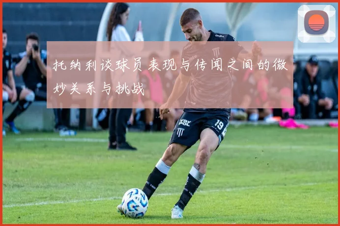 托纳利谈球员表现与传闻之间的微妙关系与挑战