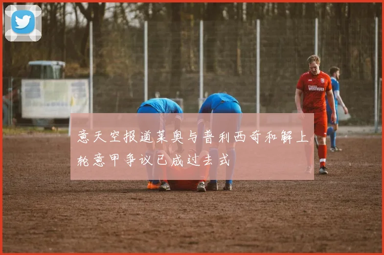 意天空报道莱奥与普利西奇和解上轮意甲争议已成过去式