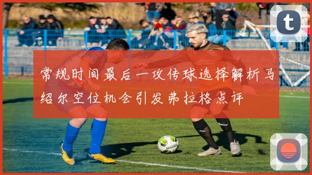 常规时间最后一攻传球选择解析马绍尔空位机会引发弗拉格点评