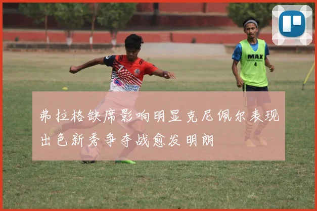 弗拉格缺席影响明显克尼佩尔表现出色新秀争夺战愈发明朗