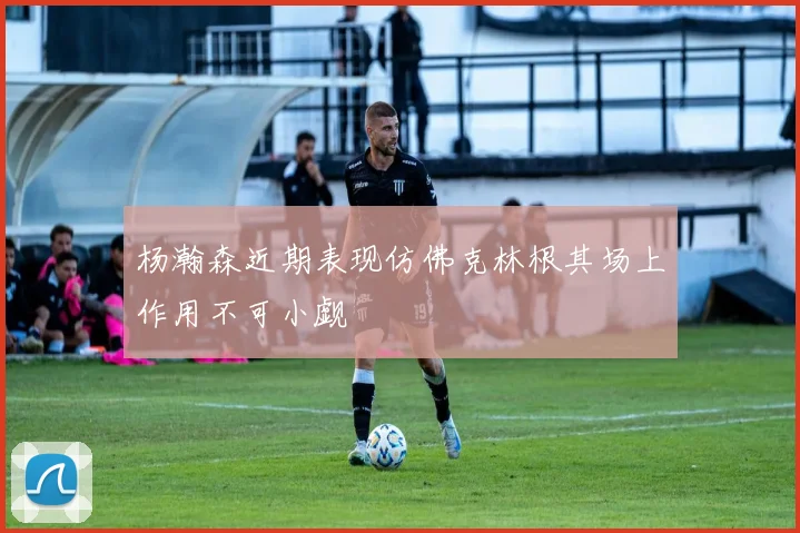 杨瀚森近期表现仿佛克林根其场上作用不可小觑
