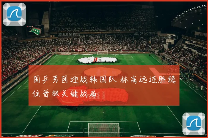 国乒男团迎战韩国队 林高远连胜稳住晋级关键战局