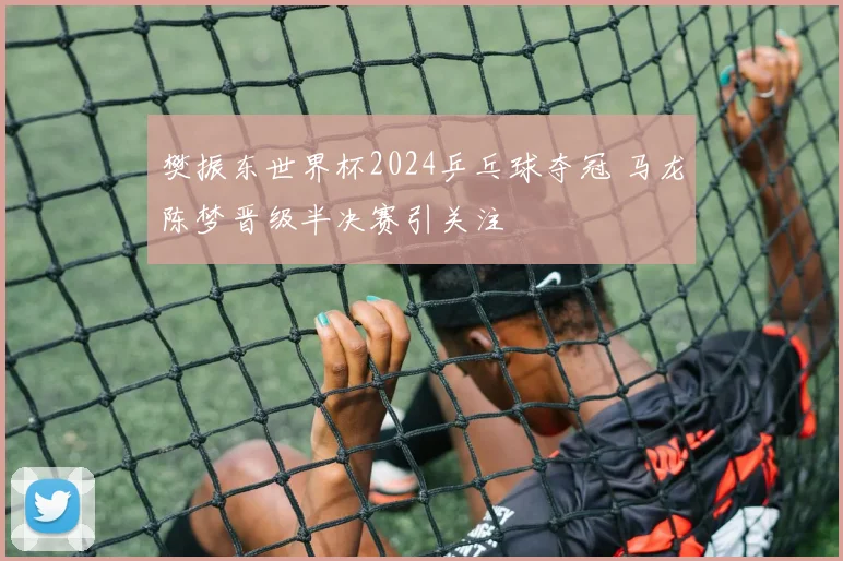 樊振东世界杯2024乒乓球夺冠 马龙陈梦晋级半决赛引关注