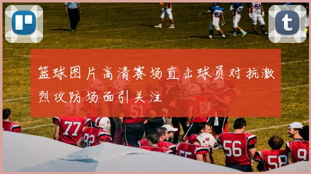 篮球图片高清赛场直击球员对抗激烈攻防场面引关注