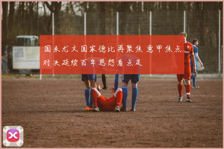 国米尤文国家德比再聚焦 意甲焦点对决延续百年恩怨看点足