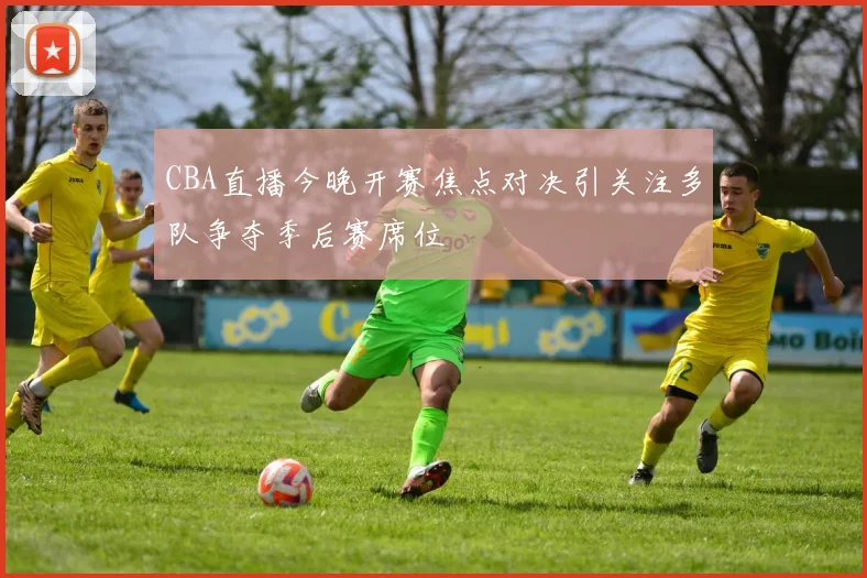 CBA直播今晚开赛焦点对决引关注多队争夺季后赛席位