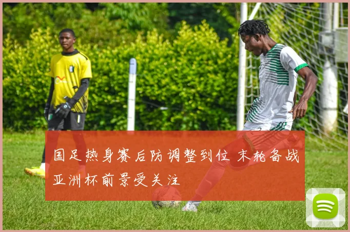 国足热身赛后防调整到位 末轮备战亚洲杯前景受关注