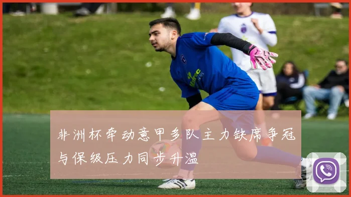 非洲杯牵动意甲多队主力缺席争冠与保级压力同步升温