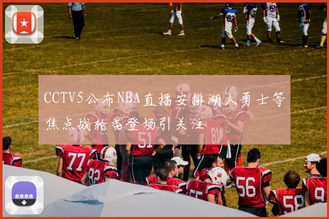 CCTV5公布NBA直播安排湖人勇士等焦点战轮番登场引关注